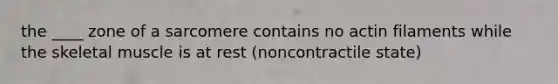 the ____ zone of a sarcomere contains no actin filaments while the skeletal muscle is at rest (noncontractile state)