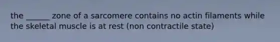 the ______ zone of a sarcomere contains no actin filaments while the skeletal muscle is at rest (non contractile state)