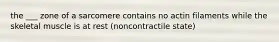 the ___ zone of a sarcomere contains no actin filaments while the skeletal muscle is at rest (noncontractile state)