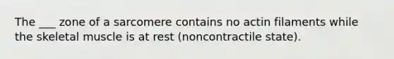 The ___ zone of a sarcomere contains no actin filaments while the skeletal muscle is at rest (noncontractile state).