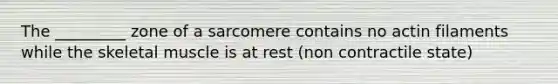 The _________ zone of a sarcomere contains no actin filaments while the skeletal muscle is at rest (non contractile state)