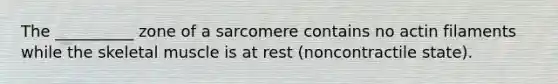 The __________ zone of a sarcomere contains no actin filaments while the skeletal muscle is at rest (noncontractile state).