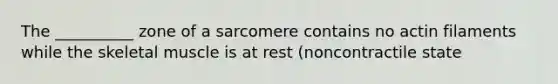 The __________ zone of a sarcomere contains no actin filaments while the skeletal muscle is at rest (noncontractile state