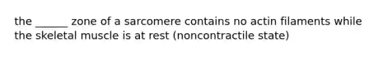 the ______ zone of a sarcomere contains no actin filaments while the skeletal muscle is at rest (noncontractile state)