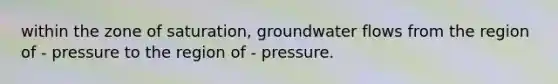 within the zone of saturation, groundwater flows from the region of - pressure to the region of - pressure.