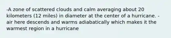 -A zone of scattered clouds and calm averaging about 20 kilometers (12 miles) in diameter at the center of a hurricane. - air here descends and warms adiabatically which makes it the warmest region in a hurricane