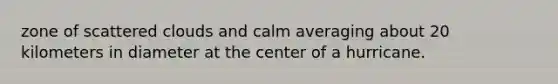 zone of scattered clouds and calm averaging about 20 kilometers in diameter at the center of a hurricane.