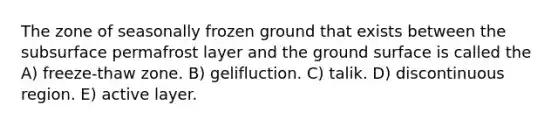 The zone of seasonally frozen ground that exists between the subsurface permafrost layer and the ground surface is called the A) freeze-thaw zone. B) gelifluction. C) talik. D) discontinuous region. E) active layer.