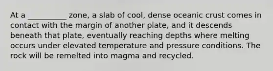 At a __________ zone, a slab of cool, dense oceanic crust comes in contact with the margin of another plate, and it descends beneath that plate, eventually reaching depths where melting occurs under elevated temperature and pressure conditions. The rock will be remelted into magma and recycled.