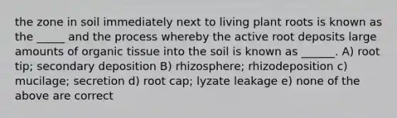 the zone in soil immediately next to living plant roots is known as the _____ and the process whereby the active root deposits large amounts of organic tissue into the soil is known as ______. A) root tip; secondary deposition B) rhizosphere; rhizodeposition c) mucilage; secretion d) root cap; lyzate leakage e) none of the above are correct