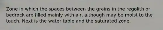 Zone in which the spaces between the grains in the regolith or bedrock are filled mainly with air, although may be moist to the touch. Next is the water table and the saturated zone.