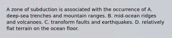 A zone of subduction is associated with the occurrence of A. deep-sea trenches and mountain ranges. B. mid-ocean ridges and volcanoes. C. transform faults and earthquakes. D. relatively flat terrain on the ocean floor.