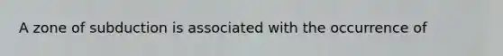 A zone of subduction is associated with the occurrence of