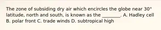 The zone of subsiding dry air which encircles the globe near 30° latitude, north and south, is known as the ________. A. Hadley cell B. polar front C. trade winds D. subtropical high