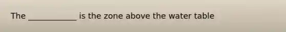 The ____________ is the zone above the water table