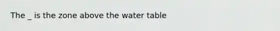 The _ is the zone above the water table