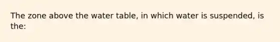 The zone above the water table, in which water is suspended, is the: