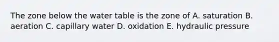 The zone below <a href='https://www.questionai.com/knowledge/kra6qgcwqy-the-water-table' class='anchor-knowledge'>the water table</a> is the zone of A. saturation B. aeration C. capillary water D. oxidation E. hydraulic pressure