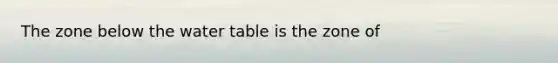 The zone below the water table is the zone of