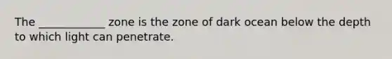 The ____________ zone is the zone of dark ocean below the depth to which light can penetrate.