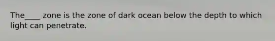 The____ zone is the zone of dark ocean below the depth to which light can penetrate.