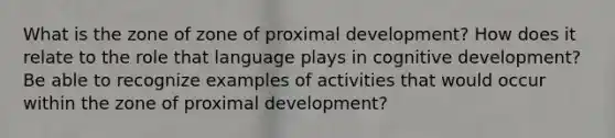 What is the zone of zone of proximal development? How does it relate to the role that language plays in cognitive development? Be able to recognize examples of activities that would occur within the zone of proximal development?