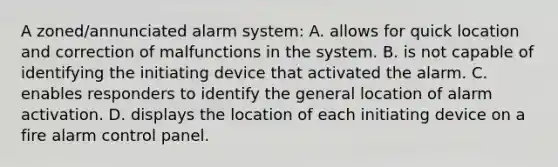 A zoned/annunciated alarm system: A. allows for quick location and correction of malfunctions in the system. B. is not capable of identifying the initiating device that activated the alarm. C. enables responders to identify the general location of alarm activation. D. displays the location of each initiating device on a fire alarm control panel.