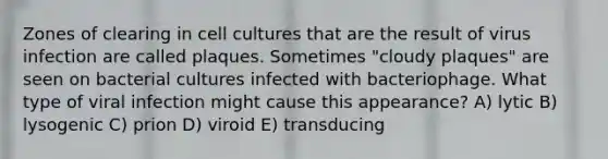 Zones of clearing in cell cultures that are the result of virus infection are called plaques. Sometimes "cloudy plaques" are seen on bacterial cultures infected with bacteriophage. What type of viral infection might cause this appearance? A) lytic B) lysogenic C) prion D) viroid E) transducing