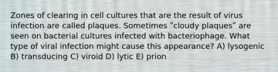 Zones of clearing in cell cultures that are the result of virus infection are called plaques. Sometimes ʺcloudy plaquesʺ are seen on bacterial cultures infected with bacteriophage. What type of viral infection might cause this appearance? A) lysogenic B) transducing C) viroid D) lytic E) prion