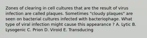 Zones of clearing in cell cultures that are the result of virus infection are called plaques. Sometimes "cloudy plaques" are seen on bacterial cultures infected with bacteriophage. What type of viral infection might cause this appearance ? A. Lytic B. Lysogenic C. Prion D. Viroid E. Transducing