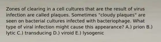 Zones of clearing in a cell cultures that are the result of virus infection are called plaques. Sometimes "cloudy plaques" are seen on bacterial cultures infected with bacteriophage. What type of viral infection might cause this appearance? A.) prion B.) lytic C.) transducing D.) viroid E.) lysogenic