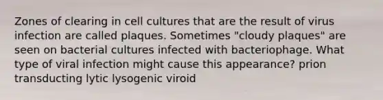 Zones of clearing in cell cultures that are the result of virus infection are called plaques. Sometimes "cloudy plaques" are seen on bacterial cultures infected with bacteriophage. What type of viral infection might cause this appearance? prion transducting lytic lysogenic viroid