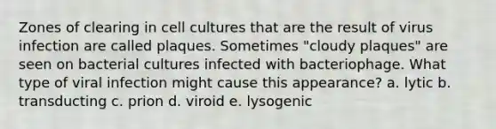 Zones of clearing in cell cultures that are the result of virus infection are called plaques. Sometimes "cloudy plaques" are seen on bacterial cultures infected with bacteriophage. What type of viral infection might cause this appearance? a. lytic b. transducting c. prion d. viroid e. lysogenic