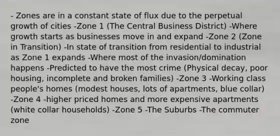 - Zones are in a constant state of flux due to the perpetual growth of cities -Zone 1 (The Central Business District) -Where growth starts as businesses move in and expand -Zone 2 (Zone in Transition) -In state of transition from residential to industrial as Zone 1 expands -Where most of the invasion/domination happens -Predicted to have the most crime (Physical decay, poor housing, incomplete and broken families) -Zone 3 -Working class people's homes (modest houses, lots of apartments, blue collar) -Zone 4 -higher priced homes and more expensive apartments (white collar households) -Zone 5 -The Suburbs -The commuter zone