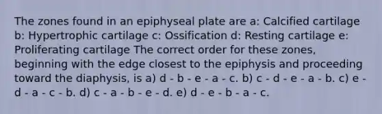 The zones found in an epiphyseal plate are a: Calcified cartilage b: Hypertrophic cartilage c: Ossification d: Resting cartilage e: Proliferating cartilage The correct order for these zones, beginning with the edge closest to the epiphysis and proceeding toward the diaphysis, is a) d - b - e - a - c. b) c - d - e - a - b. c) e - d - a - c - b. d) c - a - b - e - d. e) d - e - b - a - c.