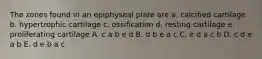 The zones found in an epiphyseal plate are a. calcified cartilage b. hypertrophic cartilage c. ossification d. resting cartilage e. proliferating cartilage A. c a b e d B. d b e a c C. e d a c b D. c d e a b E. d e b a c