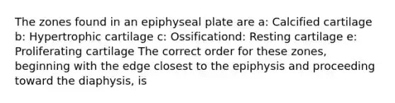 The zones found in an epiphyseal plate are a: Calcified cartilage b: Hypertrophic cartilage c: Ossificationd: Resting cartilage e: Proliferating cartilage The correct order for these zones, beginning with the edge closest to the epiphysis and proceeding toward the diaphysis, is