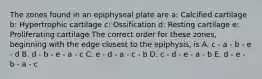 The zones found in an epiphyseal plate are a: Calcified cartilage b: Hypertrophic cartilage c: Ossification d: Resting cartilage e: Proliferating cartilage The correct order for these zones, beginning with the edge closest to the epiphysis, is A. c - a - b - e - d B. d - b - e - a - c C. e - d - a - c - b D. c - d - e - a - b E. d - e - b - a - c