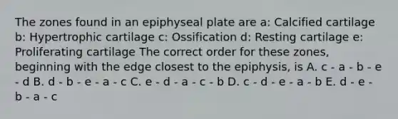 The zones found in an epiphyseal plate are a: Calcified cartilage b: Hypertrophic cartilage c: Ossification d: Resting cartilage e: Proliferating cartilage The correct order for these zones, beginning with the edge closest to the epiphysis, is A. c - a - b - e - d B. d - b - e - a - c C. e - d - a - c - b D. c - d - e - a - b E. d - e - b - a - c