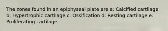 The zones found in an epiphyseal plate are a: Calcified cartilage b: Hypertrophic cartilage c: Ossification d: Resting cartilage e: Proliferating cartilage