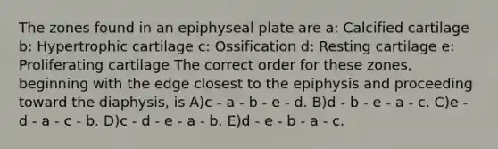 The zones found in an epiphyseal plate are a: Calcified cartilage b: Hypertrophic cartilage c: Ossification d: Resting cartilage e: Proliferating cartilage The correct order for these zones, beginning with the edge closest to the epiphysis and proceeding toward the diaphysis, is A)c - a - b - e - d. B)d - b - e - a - c. C)e - d - a - c - b. D)c - d - e - a - b. E)d - e - b - a - c.