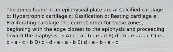 The zones found in an epiphyseal plate are a: Calcified cartilage b: Hypertrophic cartilage c: Ossification d: Resting cartilage e: Proliferating cartilage The correct order for these zones, beginning with the edge closest to the epiphysis and proceeding toward the diaphysis, is A) c - a - b - e - d B) d - b - e - a - c C) e - d - a - c - b D) c - d - e - a - b E) d - e - b - a - c