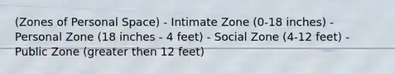 (Zones of Personal Space) - Intimate Zone (0-18 inches) - Personal Zone (18 inches - 4 feet) - Social Zone (4-12 feet) - Public Zone (greater then 12 feet)