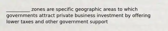 __________ zones are specific geographic areas to which governments attract private business investment by offering lower taxes and other government support