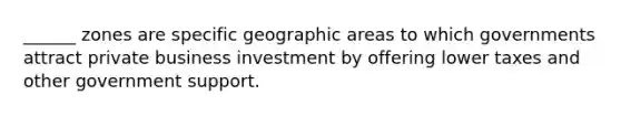 ______ zones are specific geographic areas to which governments attract private business investment by offering lower taxes and other government support.