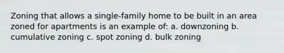 Zoning that allows a single-family home to be built in an area zoned for apartments is an example of: a. downzoning b. cumulative zoning c. spot zoning d. bulk zoning