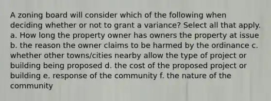 A zoning board will consider which of the following when deciding whether or not to grant a variance? Select all that apply. a. How long the property owner has owners the property at issue b. the reason the owner claims to be harmed by the ordinance c. whether other towns/cities nearby allow the type of project or building being proposed d. the cost of the proposed project or building e. response of the community f. the nature of the community