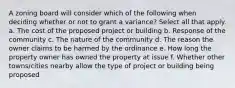 A zoning board will consider which of the following when deciding whether or not to grant a variance? Select all that apply. a. The cost of the proposed project or building b. Response of the community c. The nature of the community d. The reason the owner claims to be harmed by the ordinance e. How long the property owner has owned the property at issue f. Whether other towns/cities nearby allow the type of project or building being proposed