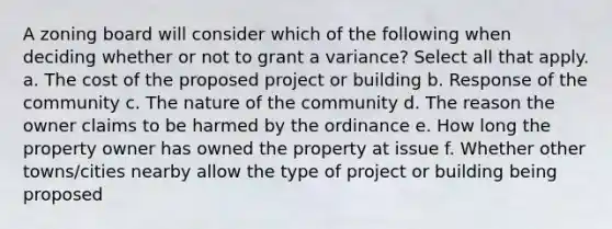 A zoning board will consider which of the following when deciding whether or not to grant a variance? Select all that apply. a. The cost of the proposed project or building b. Response of the community c. The nature of the community d. The reason the owner claims to be harmed by the ordinance e. How long the property owner has owned the property at issue f. Whether other towns/cities nearby allow the type of project or building being proposed