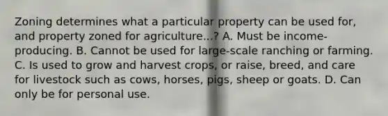 Zoning determines what a particular property can be used for, and property zoned for agriculture...? A. Must be income-producing. B. Cannot be used for large-scale ranching or farming. C. Is used to grow and harvest crops, or raise, breed, and care for livestock such as cows, horses, pigs, sheep or goats. D. Can only be for personal use.